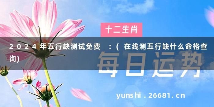 2024年五行缺测试免费 :(在线测五行缺什么命格查询)